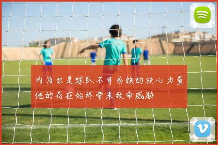内马尔是球队不可或缺的核心力量他的存在始终带来致命威胁
