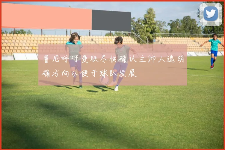 鲁尼呼吁曼联尽快确认主帅人选明确方向以便于球队发展