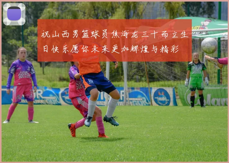 祝山西男篮球员焦海龙三十而立生日快乐愿你未来更加辉煌与精彩