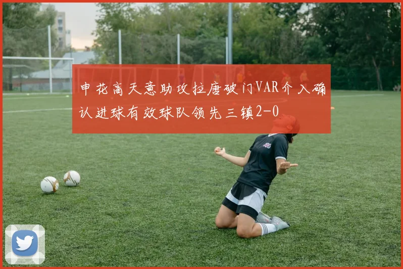 申花高天意助攻拉唐破门VAR介入确认进球有效球队领先三镇2-0