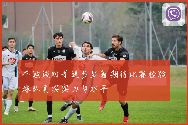 乔迪谈对手进步显著期待比赛检验球队真实实力与水平