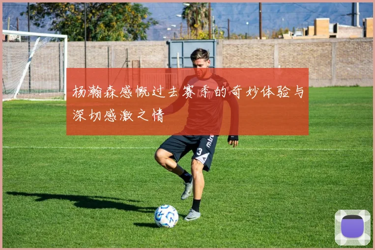 杨瀚森感慨过去赛季的奇妙体验与深切感激之情