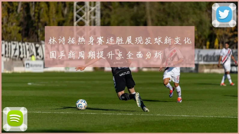 林诗栋热身赛连胜展现发球新变化国乒新周期提升点全面分析