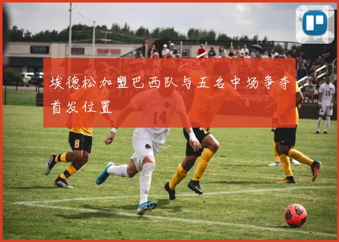 埃德松加盟巴西队与五名中场争夺首发位置