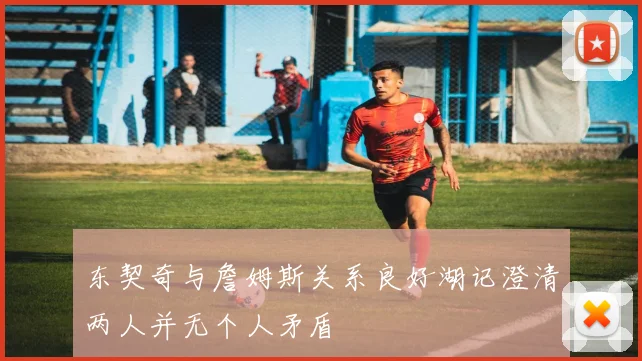 东契奇与詹姆斯关系良好湖记澄清两人并无个人矛盾