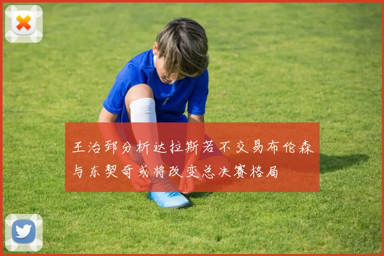 王治郅分析达拉斯若不交易布伦森与东契奇或将改变总决赛格局