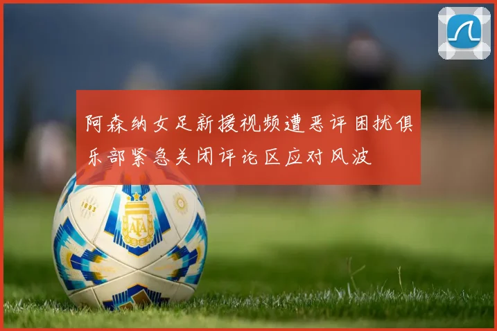阿森纳女足新援视频遭恶评困扰俱乐部紧急关闭评论区应对风波