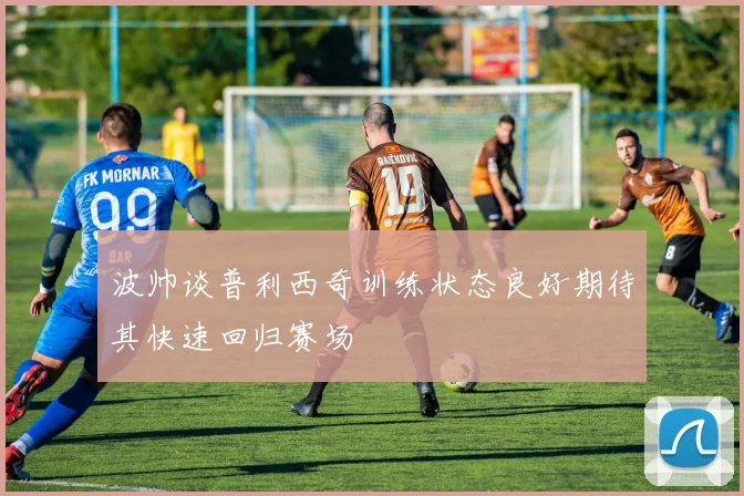 波帅谈普利西奇训练状态良好期待其快速回归赛场