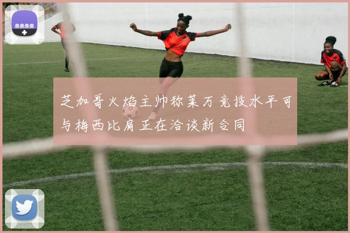 芝加哥火焰主帅称莱万竞技水平可与梅西比肩正在洽谈新合同
