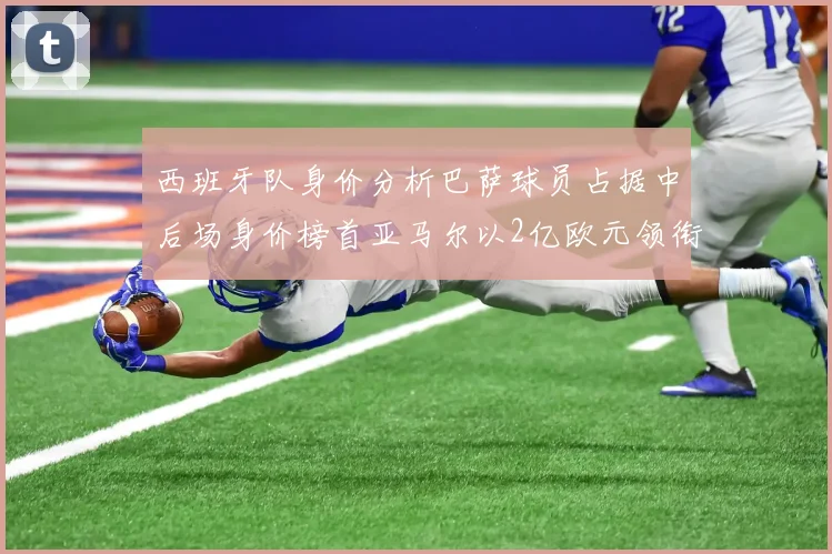 西班牙队身价分析巴萨球员占据中后场身价榜首亚马尔以2亿欧元领衔