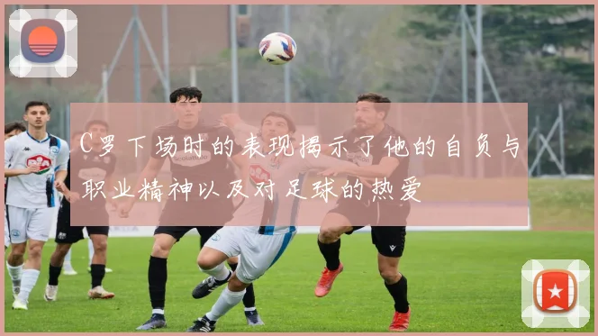 C罗下场时的表现揭示了他的自负与职业精神以及对足球的热爱