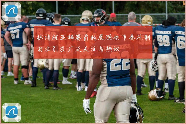 林诗栋亚锦赛首轮展现快节奏压制打法引发广泛关注与热议