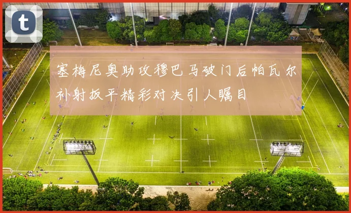 塞梅尼奥助攻穆巴马破门后帕瓦尔补射扳平精彩对决引人瞩目