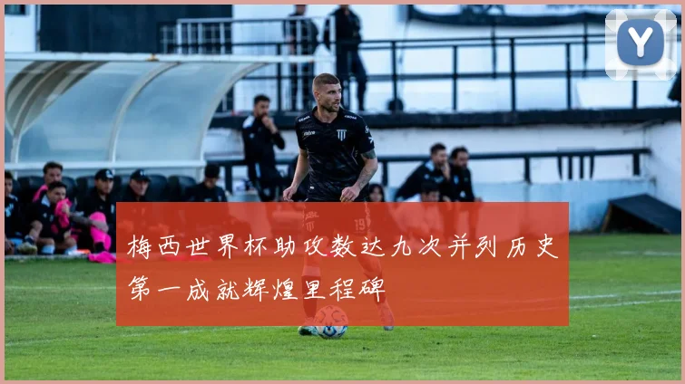 梅西世界杯助攻数达九次并列历史第一成就辉煌里程碑