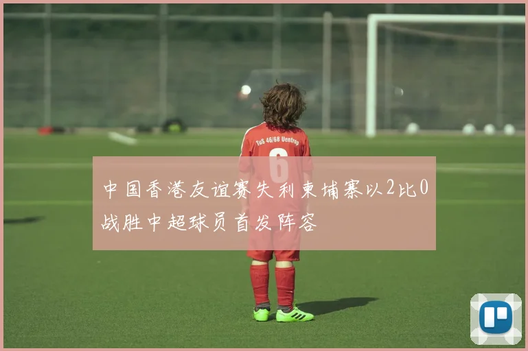 中国香港友谊赛失利柬埔寨以2比0战胜中超球员首发阵容