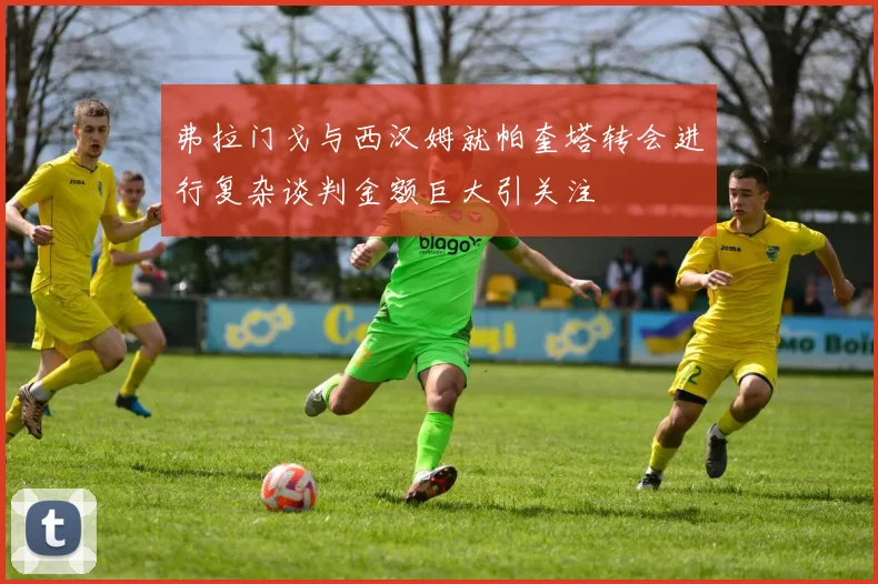弗拉门戈与西汉姆就帕奎塔转会进行复杂谈判金额巨大引关注
