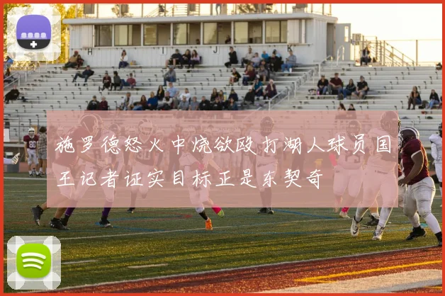 施罗德怒火中烧欲殴打湖人球员国王记者证实目标正是东契奇