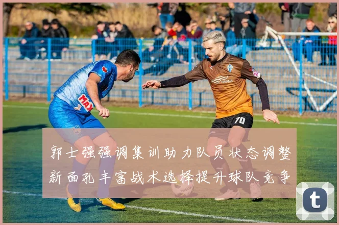 郭士强强调集训助力队员状态调整新面孔丰富战术选择提升球队竞争力