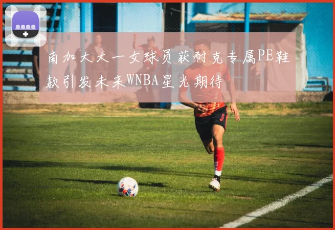 南加大大一女球员获耐克专属PE鞋款引发未来WNBA星光期待