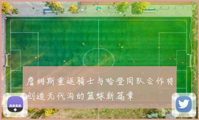 詹姆斯重返骑士与哈登同队合作将创造无代沟的篮球新篇章