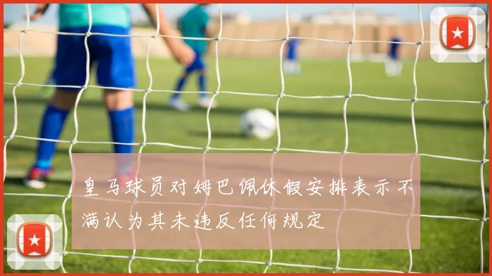 皇马球员对姆巴佩休假安排表示不满认为其未违反任何规定