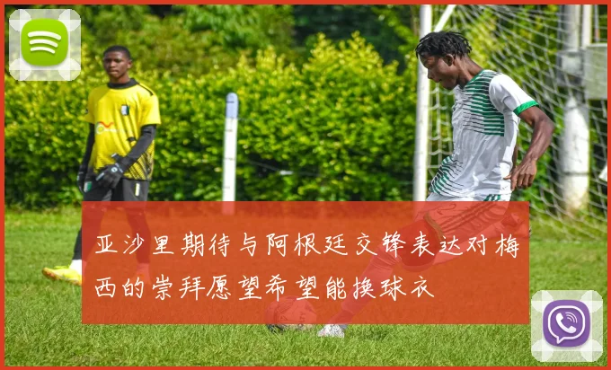 亚沙里期待与阿根廷交锋表达对梅西的崇拜愿望希望能换球衣