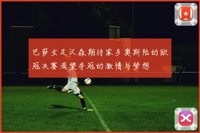 巴萨女足汉森期待家乡奥斯陆的欧冠决赛渴望夺冠的激情与梦想